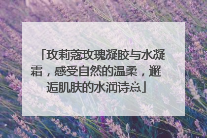 玫莉蔻玫瑰凝胶与水凝霜，感受自然的温柔，邂逅肌肤的水润诗意